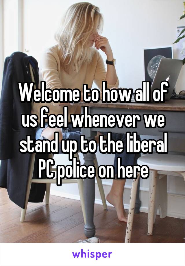 Welcome to how all of us feel whenever we stand up to the liberal PC police on here