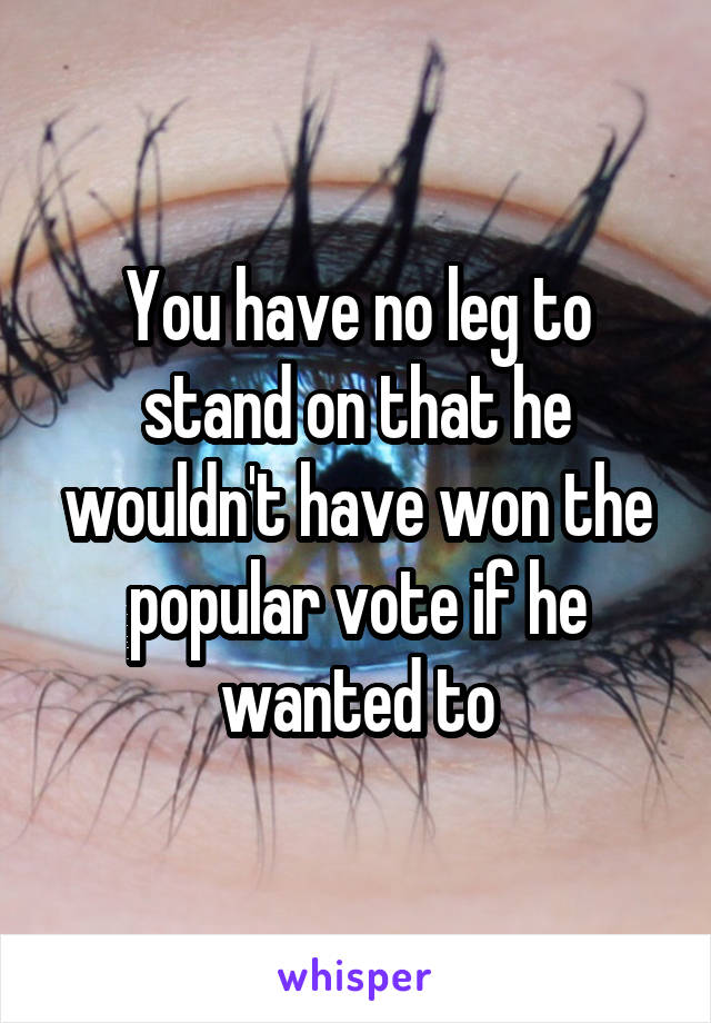 You have no leg to stand on that he wouldn't have won the popular vote if he wanted to