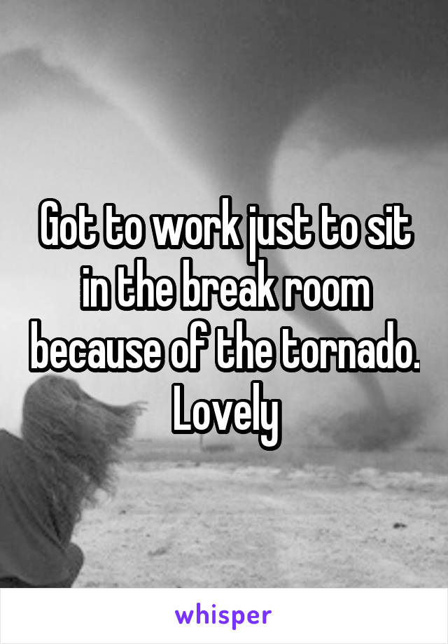 Got to work just to sit in the break room because of the tornado. Lovely