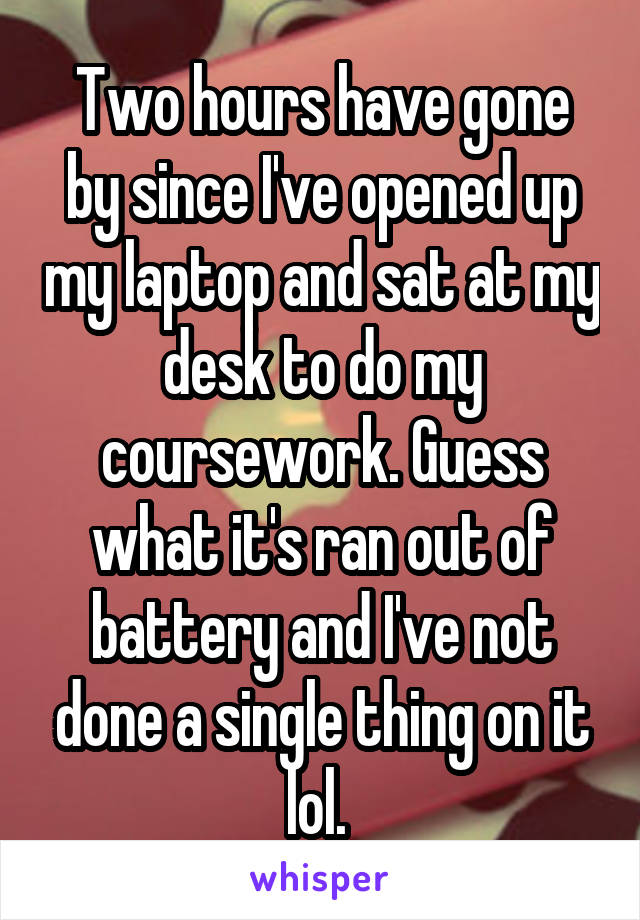 Two hours have gone by since I've opened up my laptop and sat at my desk to do my coursework. Guess what it's ran out of battery and I've not done a single thing on it lol. 