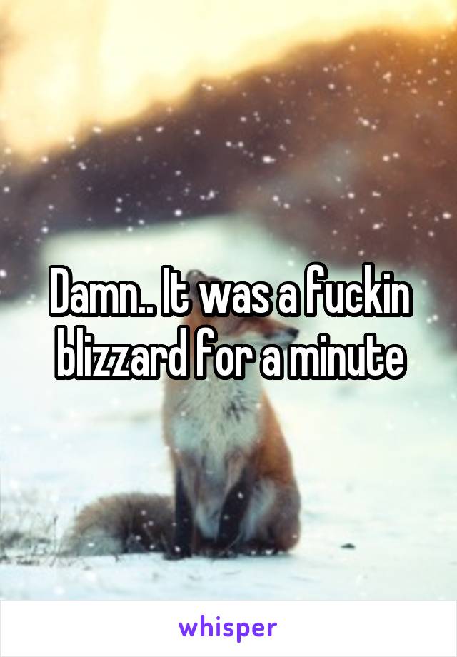 Damn.. It was a fuckin blizzard for a minute