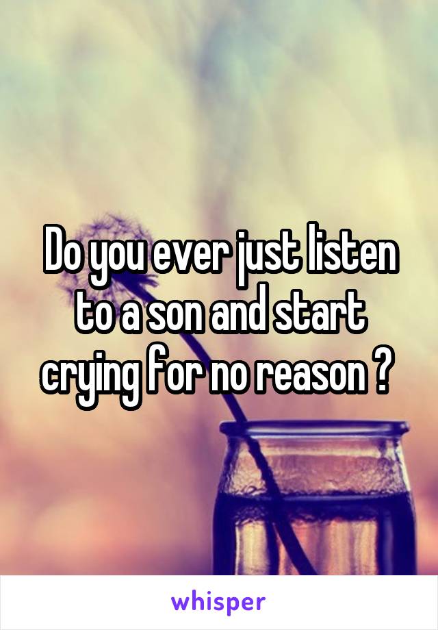 Do you ever just listen to a son and start crying for no reason ? 