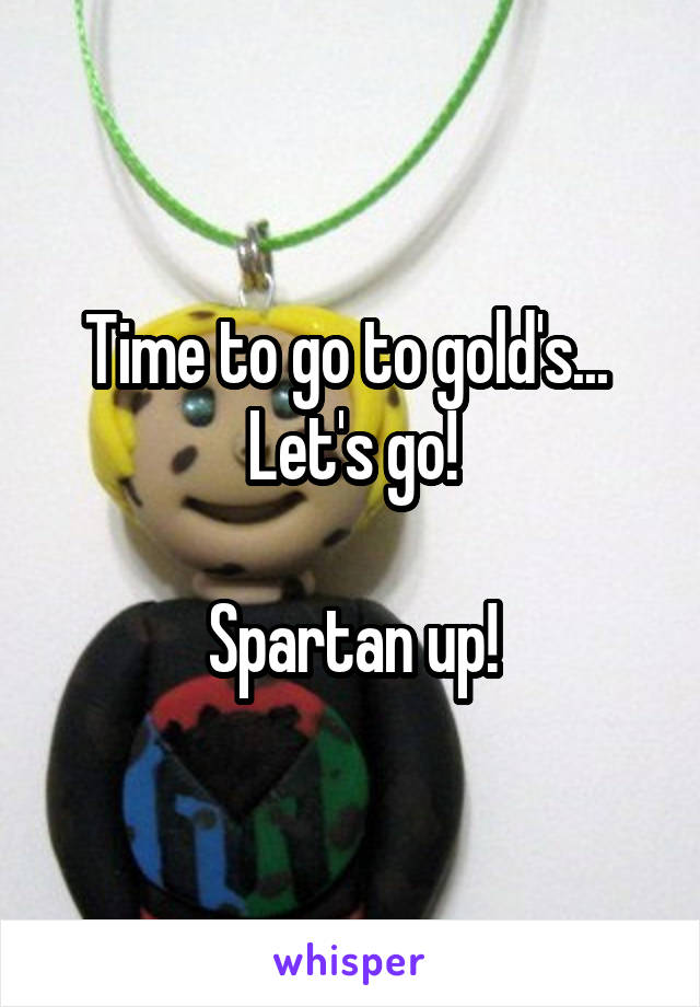 Time to go to gold's... 
Let's go!

Spartan up!