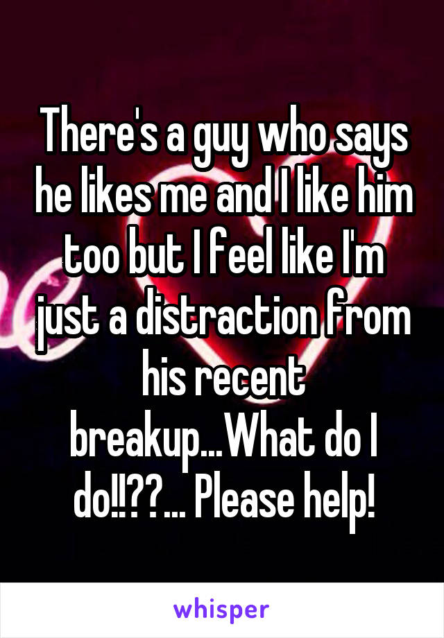 There's a guy who says he likes me and I like him too but I feel like I'm just a distraction from his recent breakup...What do I do!!??... Please help!