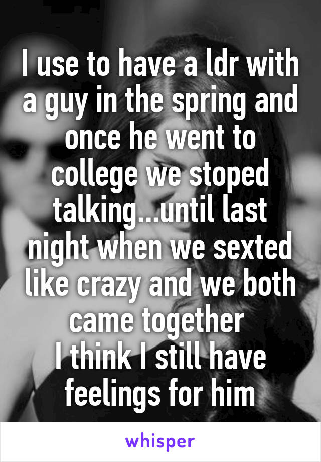 I use to have a ldr with a guy in the spring and once he went to college we stoped talking...until last night when we sexted like crazy and we both came together 
I think I still have feelings for him