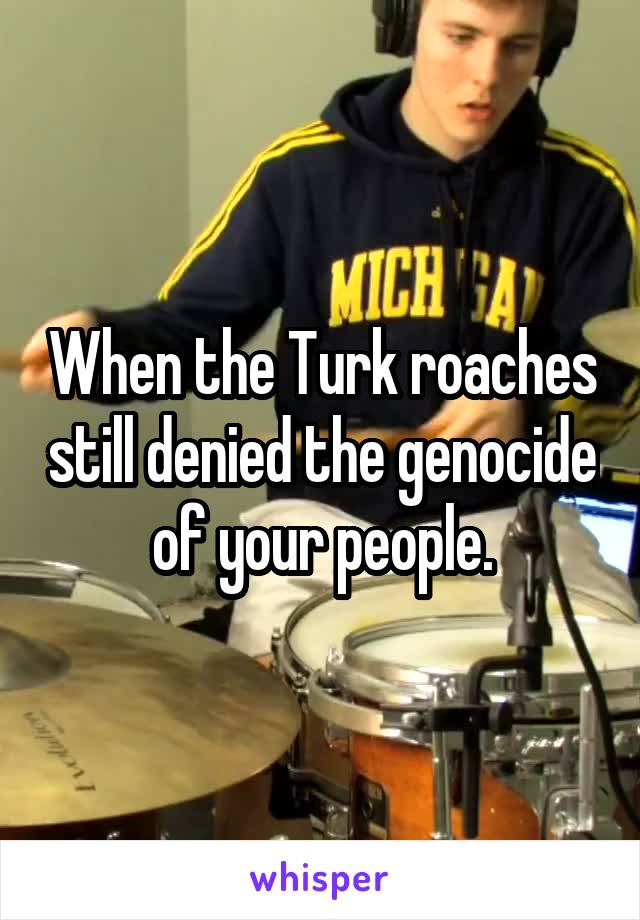 When the Turk roaches still denied the genocide of your people.