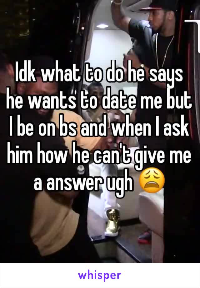 Idk what to do he says he wants to date me but I be on bs and when I ask him how he can't give me a answer ugh 😩