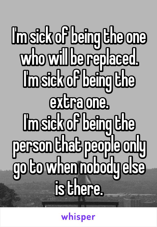 I'm sick of being the one who will be replaced.
I'm sick of being the extra one.
I'm sick of being the person that people only go to when nobody else is there.