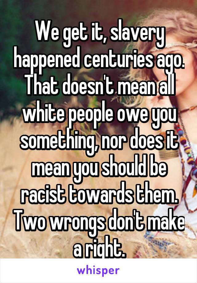 We get it, slavery happened centuries ago. That doesn't mean all white people owe you something, nor does it mean you should be racist towards them. Two wrongs don't make a right.