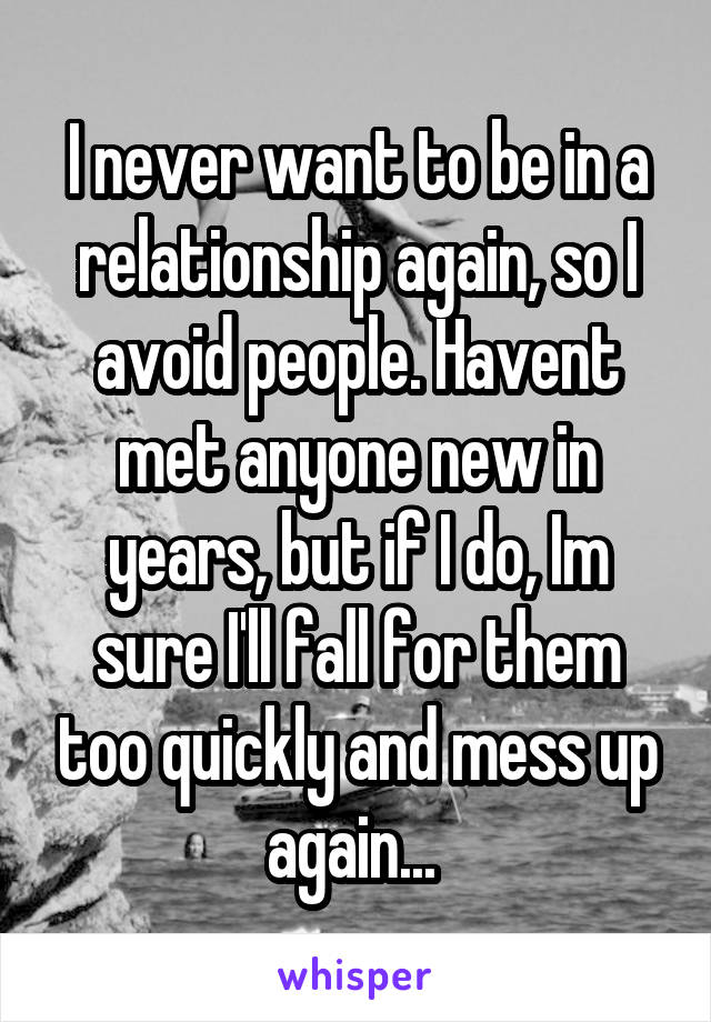 I never want to be in a relationship again, so I avoid people. Havent met anyone new in years, but if I do, Im sure I'll fall for them too quickly and mess up again... 