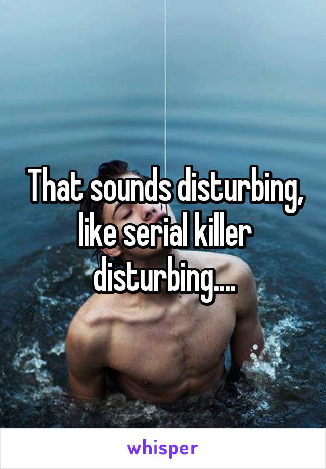 That sounds disturbing, like serial killer disturbing....