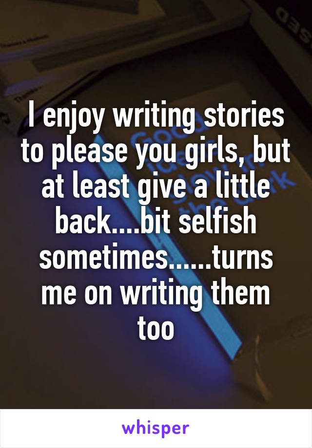 I enjoy writing stories to please you girls, but at least give a little back....bit selfish sometimes......turns me on writing them too