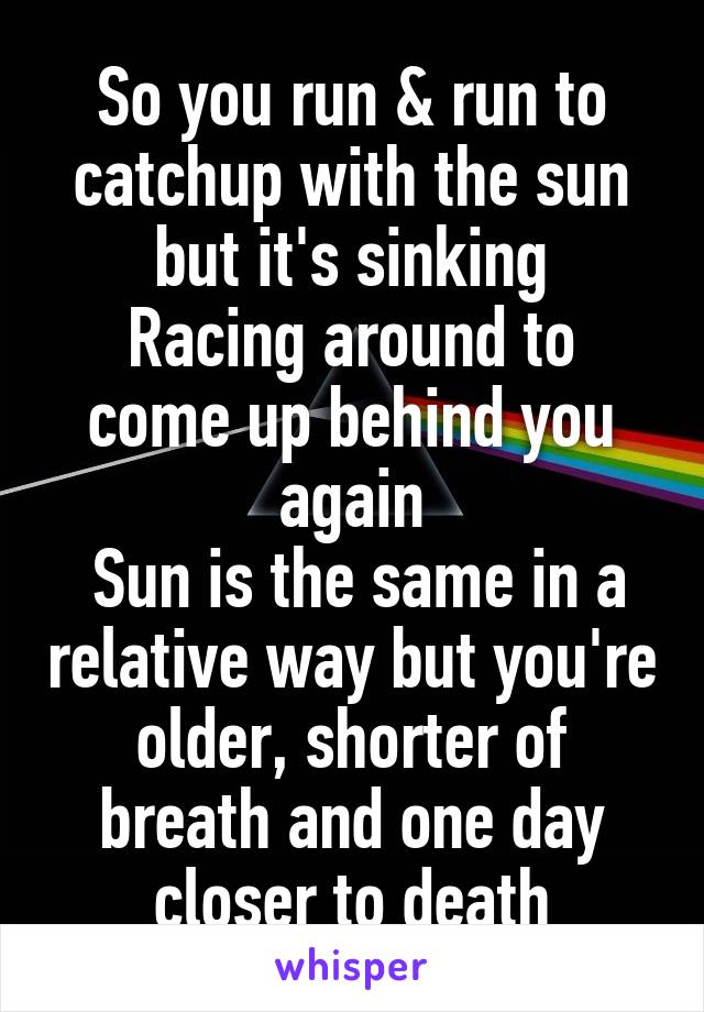 So you run & run to catchup with the sun but it's sinking
Racing around to come up behind you again
 Sun is the same in a relative way but you're older, shorter of breath and one day closer to death