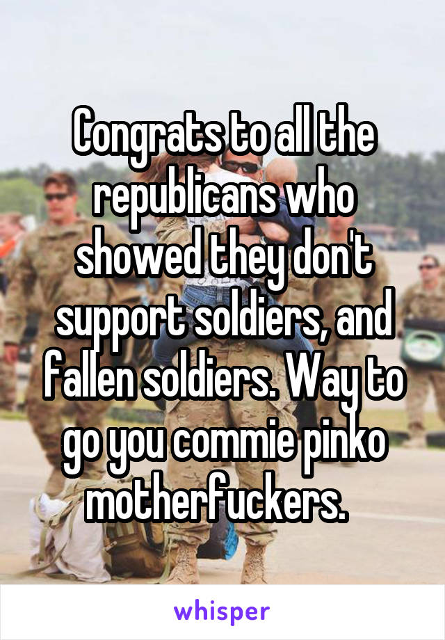 Congrats to all the republicans who showed they don't support soldiers, and fallen soldiers. Way to go you commie pinko motherfuckers.  