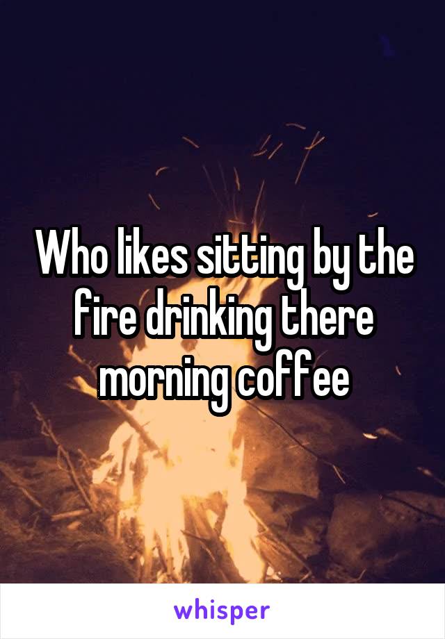 Who likes sitting by the fire drinking there morning coffee