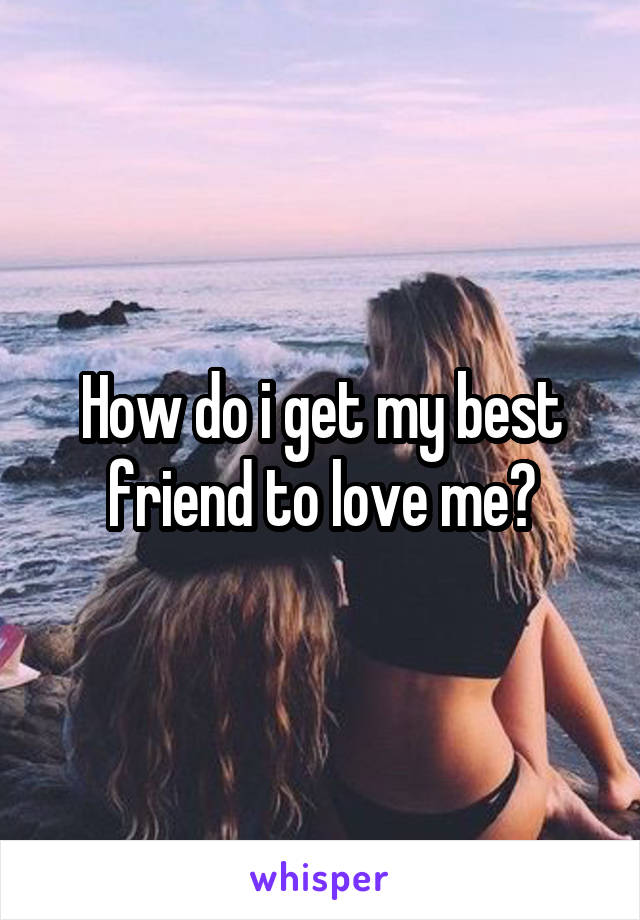 How do i get my best friend to love me?