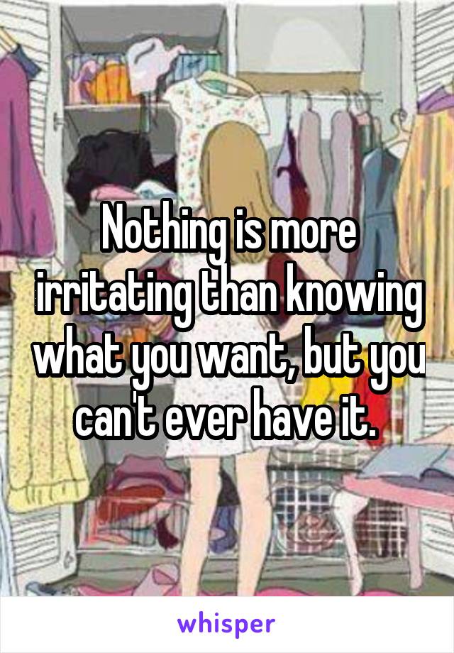 Nothing is more irritating than knowing what you want, but you can't ever have it. 