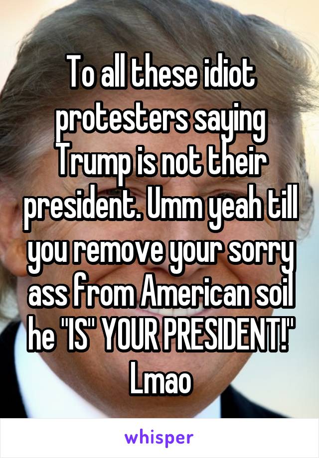 To all these idiot protesters saying Trump is not their president. Umm yeah till you remove your sorry ass from American soil he "IS" YOUR PRESIDENT!"
Lmao