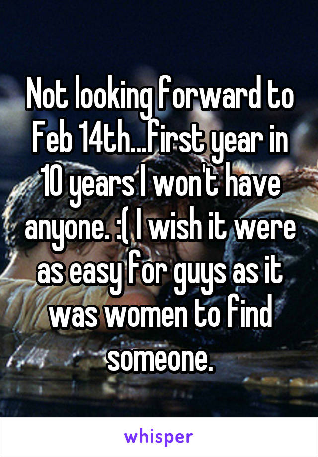 Not looking forward to Feb 14th...first year in 10 years I won't have anyone. :( I wish it were as easy for guys as it was women to find someone.