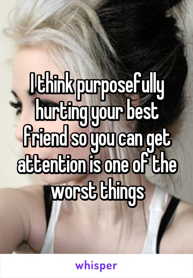 I think purposefully hurting your best friend so you can get attention is one of the worst things