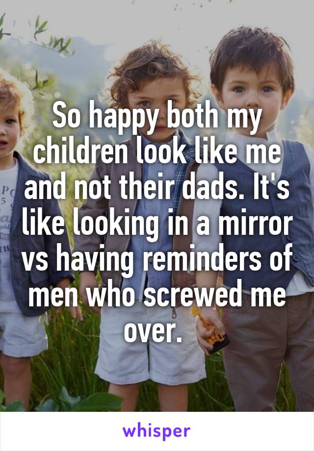 So happy both my children look like me and not their dads. It's like looking in a mirror vs having reminders of men who screwed me over. 