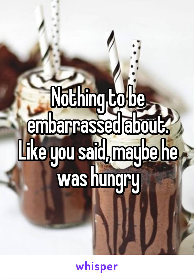 Nothing to be embarrassed about. Like you said, maybe he was hungry