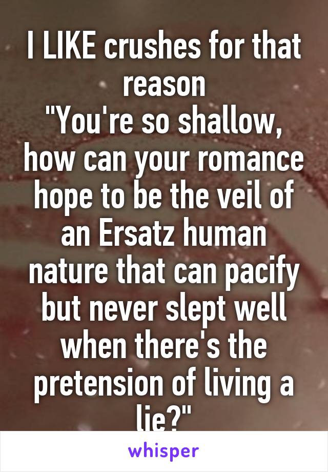 I LIKE crushes for that reason
"You're so shallow, how can your romance hope to be the veil of an Ersatz human nature that can pacify but never slept well when there's the pretension of living a lie?"