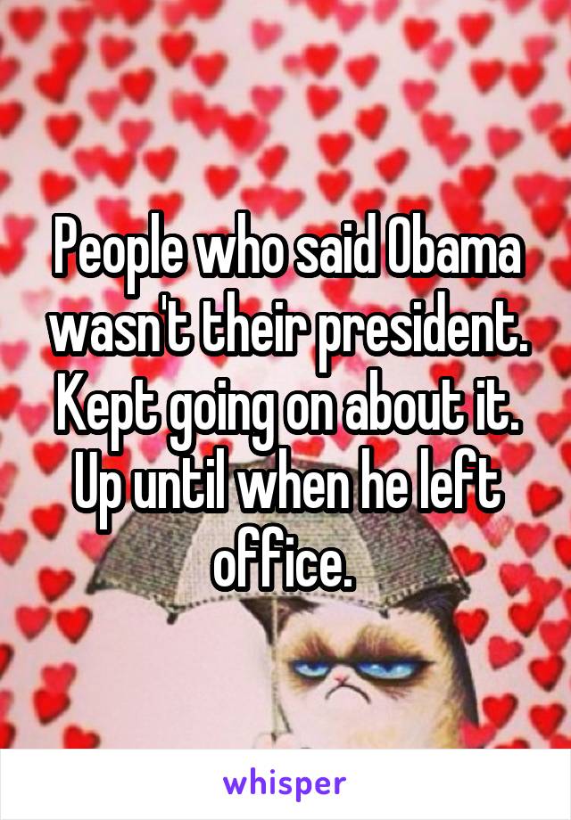 People who said Obama wasn't their president. Kept going on about it. Up until when he left office. 