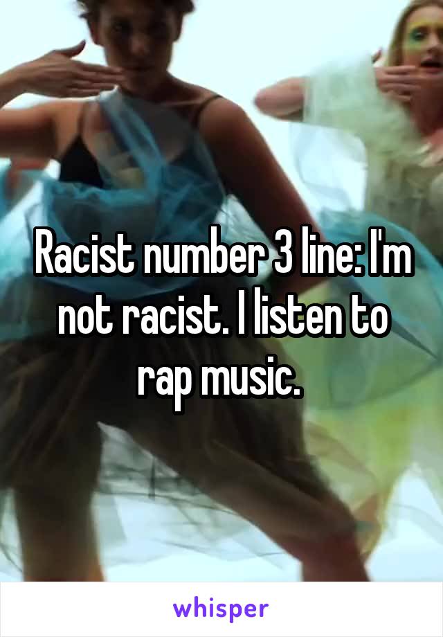 Racist number 3 line: I'm not racist. I listen to rap music. 