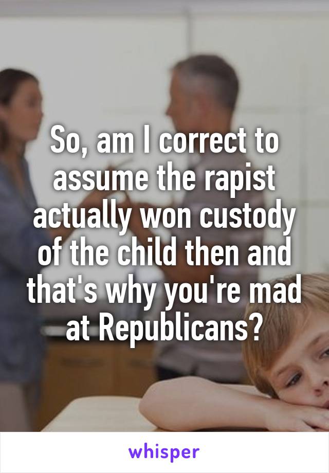 So, am I correct to assume the rapist actually won custody of the child then and that's why you're mad at Republicans?