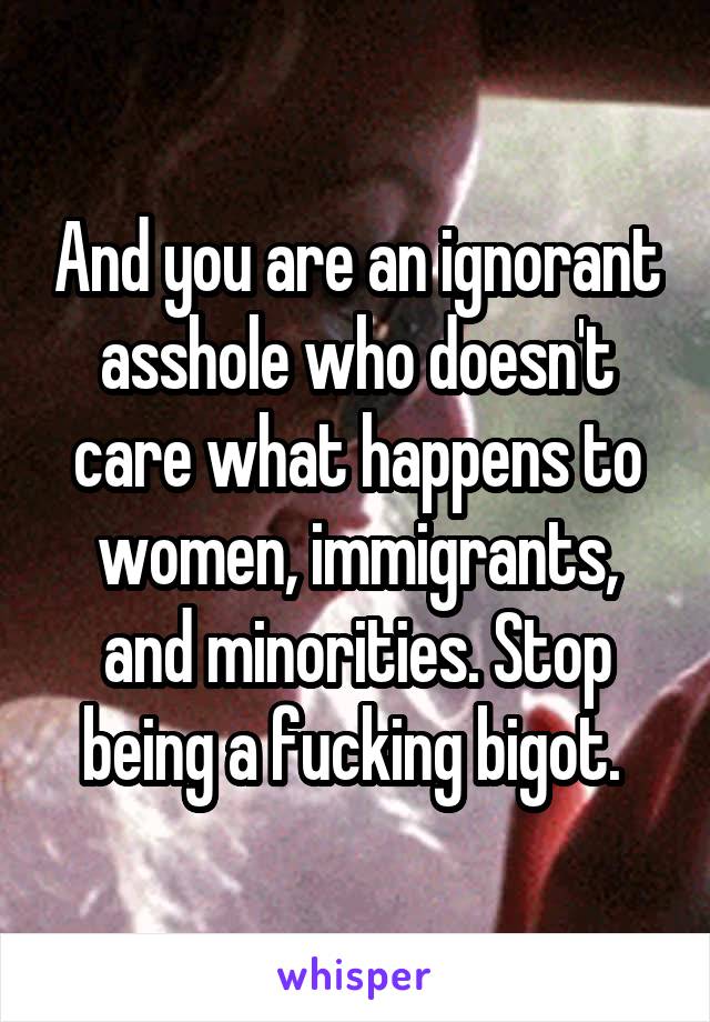 And you are an ignorant asshole who doesn't care what happens to women, immigrants, and minorities. Stop being a fucking bigot. 