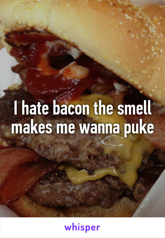 I hate bacon the smell makes me wanna puke