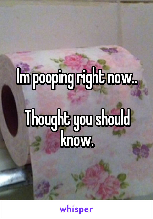 Im pooping right now..

Thought you should know.