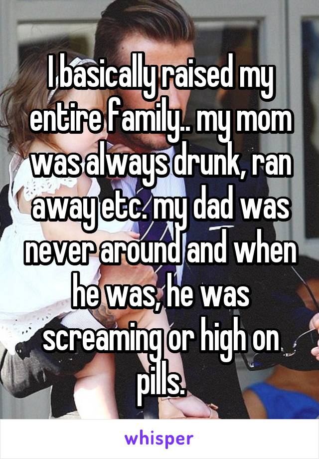 I basically raised my entire family.. my mom was always drunk, ran away etc. my dad was never around and when he was, he was screaming or high on pills.