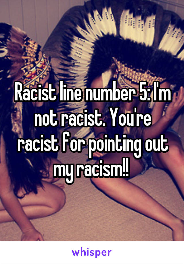 Racist line number 5: I'm not racist. You're racist for pointing out my racism!! 