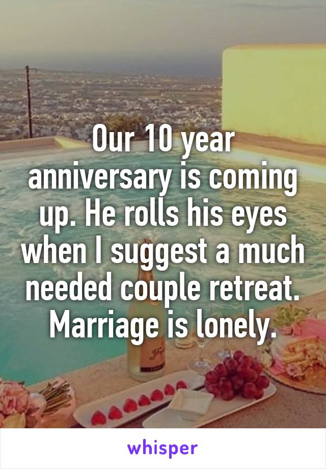 Our 10 year anniversary is coming up. He rolls his eyes when I suggest a much needed couple retreat. Marriage is lonely.