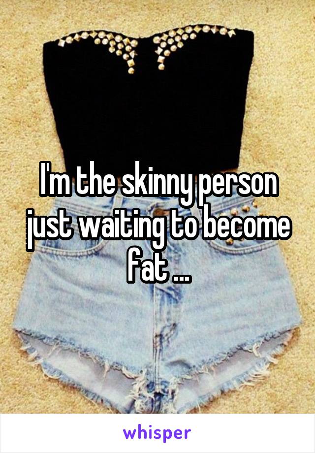 I'm the skinny person just waiting to become fat ...