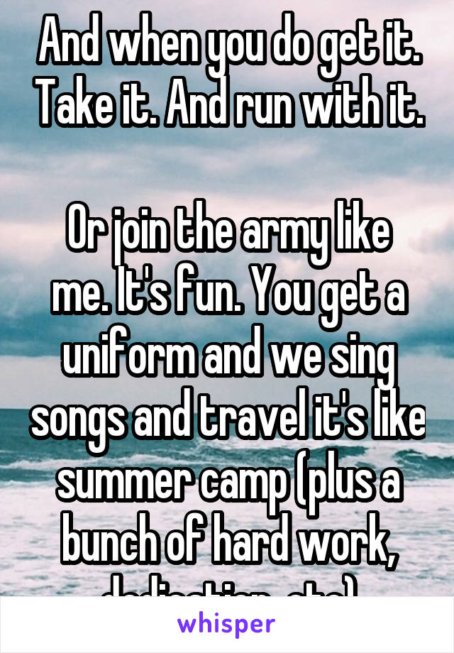 And when you do get it. Take it. And run with it. 
Or join the army like me. It's fun. You get a uniform and we sing songs and travel it's like summer camp (plus a bunch of hard work, dedication, etc)