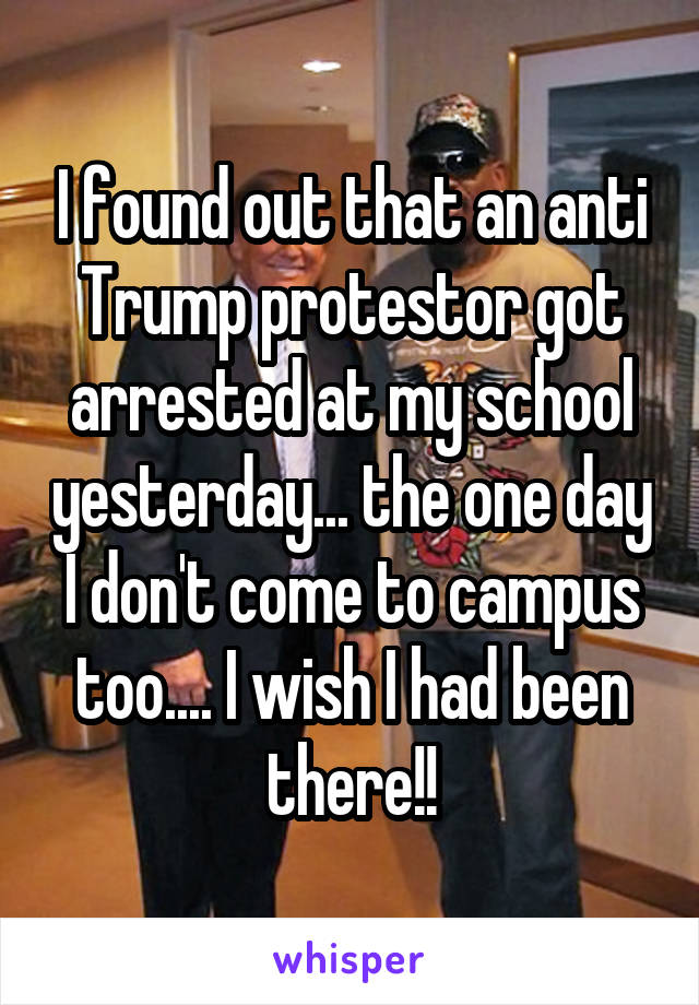 I found out that an anti Trump protestor got arrested at my school yesterday... the one day I don't come to campus too.... I wish I had been there!!