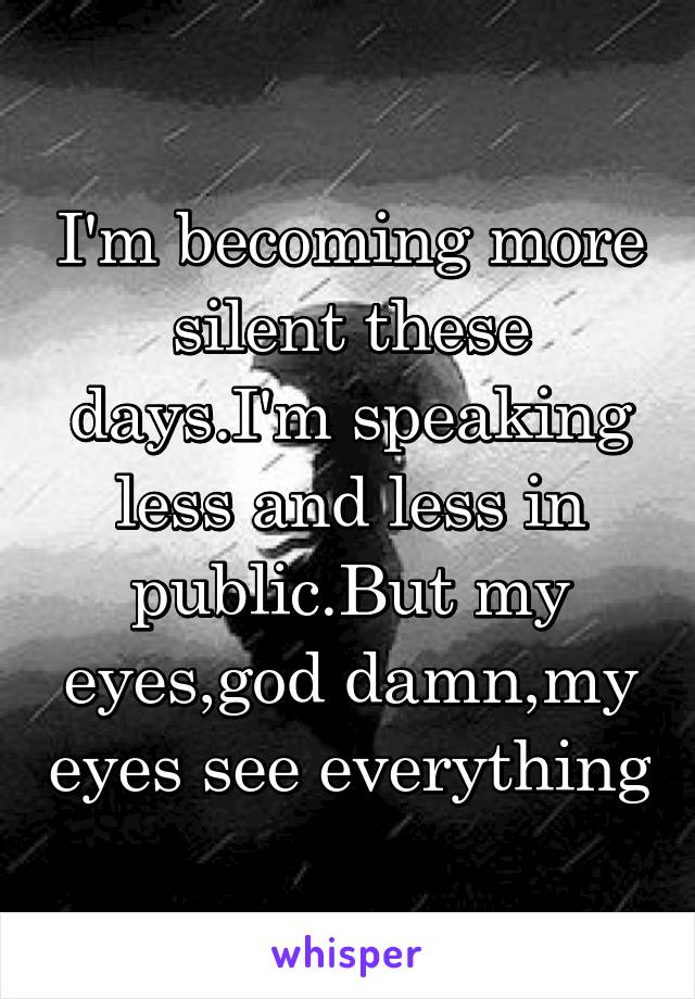 I'm becoming more silent these days.I'm speaking less and less in public.But my eyes,god damn,my eyes see everything