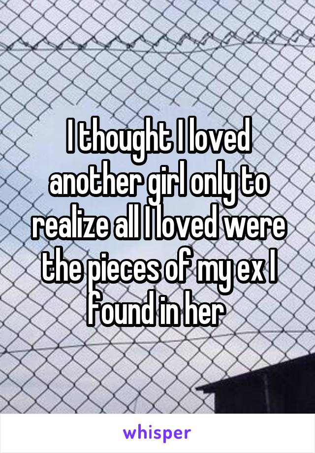 I thought I loved another girl only to realize all I loved were the pieces of my ex I found in her 