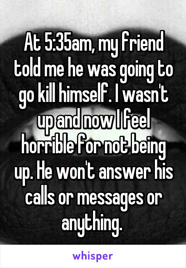 At 5:35am, my friend told me he was going to go kill himself. I wasn't up and now I feel horrible for not being up. He won't answer his calls or messages or anything. 