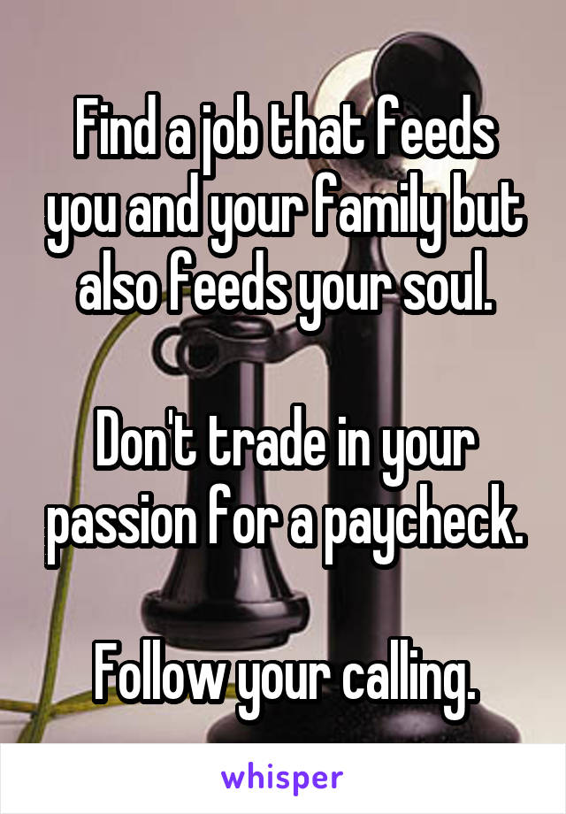 Find a job that feeds you and your family but also feeds your soul.

Don't trade in your passion for a paycheck.

Follow your calling.