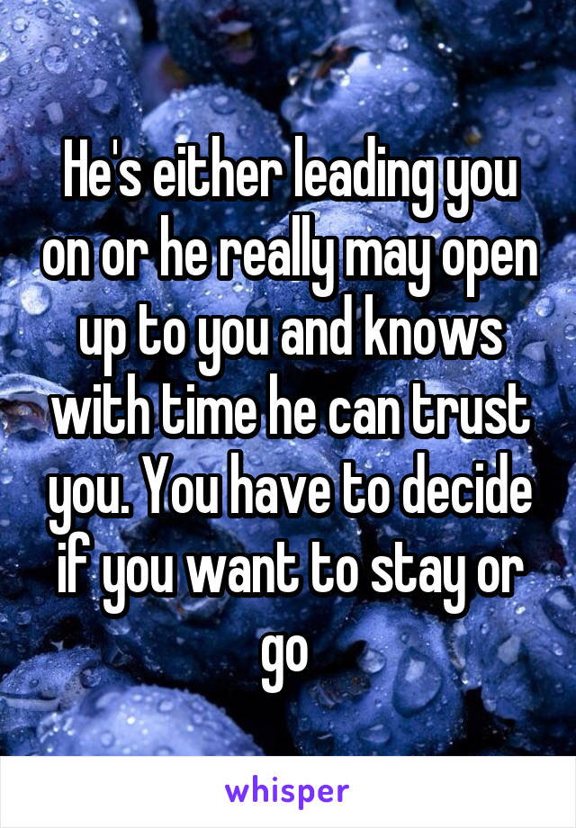He's either leading you on or he really may open up to you and knows with time he can trust you. You have to decide if you want to stay or go 