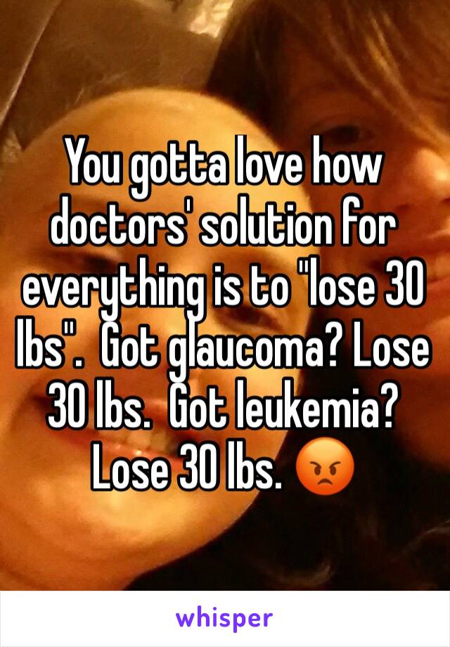 You gotta love how doctors' solution for everything is to "lose 30 lbs".  Got glaucoma? Lose 30 lbs.  Got leukemia?  Lose 30 lbs. 😡