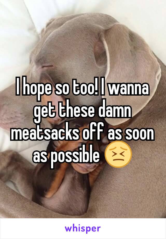 I hope so too! I wanna get these damn meatsacks off as soon as possible 😣