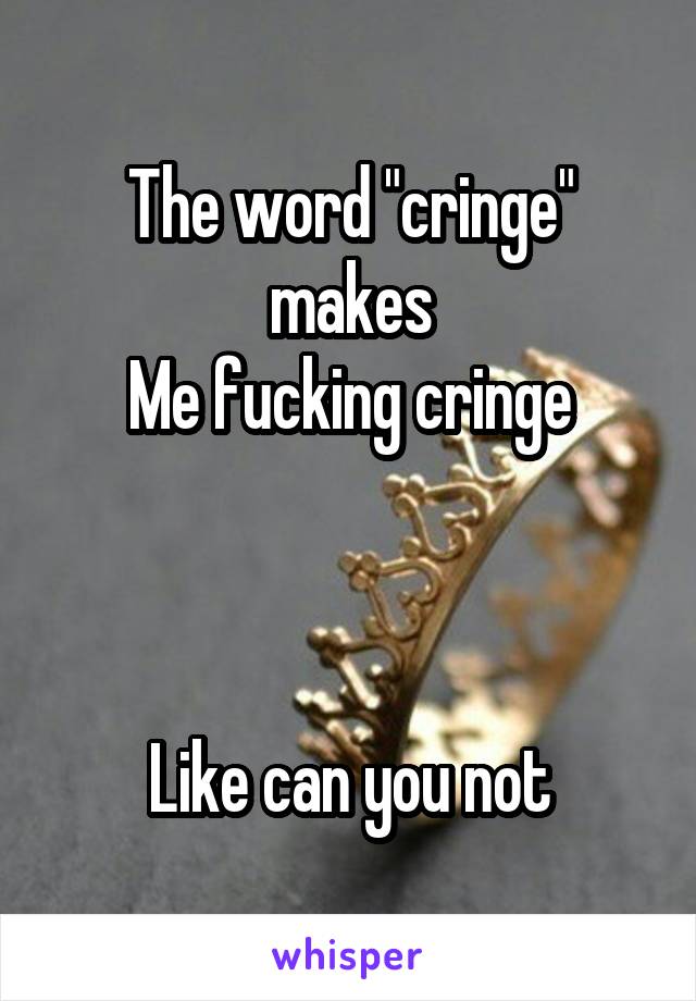 The word "cringe" makes
Me fucking cringe



Like can you not