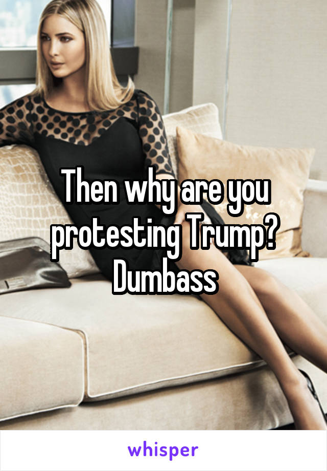 Then why are you protesting Trump? Dumbass