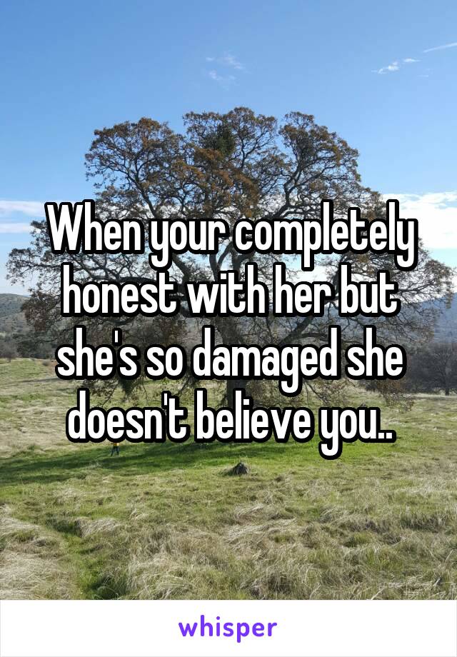 When your completely honest with her but she's so damaged she doesn't believe you..