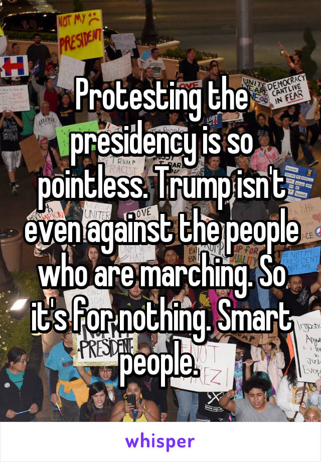 Protesting the presidency is so pointless. Trump isn't even against the people who are marching. So it's for nothing. Smart people. 